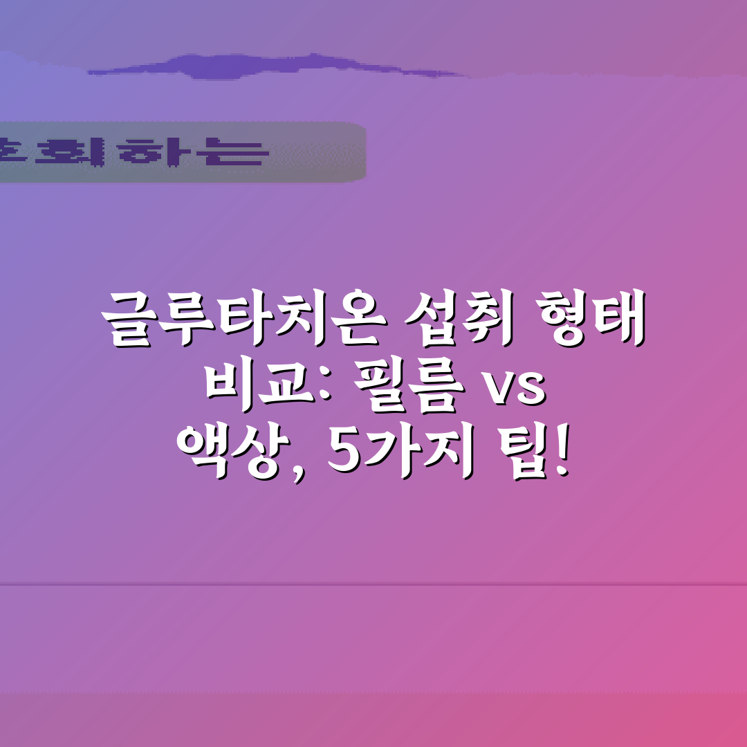 글루타치온 섭취 형태 비교: 필름 vs 액상, 5가지 팁!
